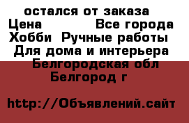 остался от заказа › Цена ­ 3 500 - Все города Хобби. Ручные работы » Для дома и интерьера   . Белгородская обл.,Белгород г.